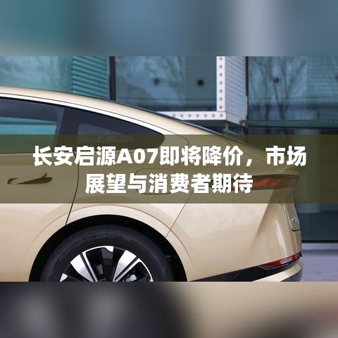 长安启源A07即将降价，市场趋势与期待