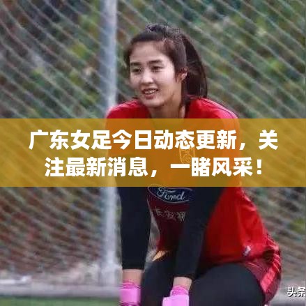 广东女足今日动态更新，关注最新消息，一睹风采！