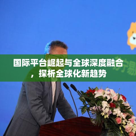 国际平台崛起与全球深度融合，探析全球化新趋势