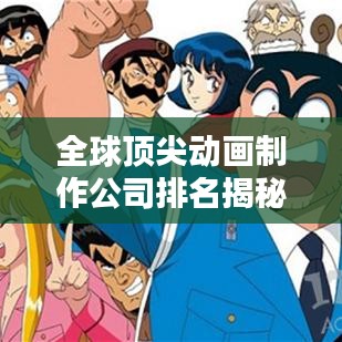 全球顶尖动画制作公司排名揭秘，辉煌成就与影响力不容小觑的动画巨头