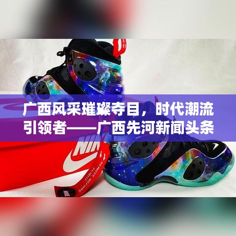 广西风采璀璨夺目，时代潮流引领者——广西先河新闻头条