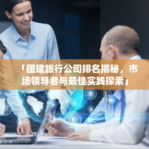 「团建旅行公司排名揭秘，市场领导者与最佳实践探索」